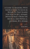 Guide To Madeira. With Instructions To Such As Repair To That Island For Health [by J. Adams]. [with] Extract From The Medical And Physical Journal, By J. Adams