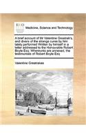 A Brief Account of MR Valentine Greatrak's, and Divers of the Strange Cures by Him Lately Performed Written by Himself in a Letter Addressed to the Honourable Robert Boyle Esq
