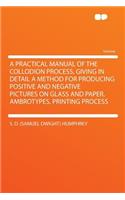 A Practical Manual of the Collodion Process, Giving in Detail a Method for Producing Positive and Negative Pictures on Glass and Paper. Ambrotypes. Printing Process