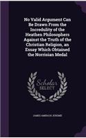 No Valid Argument Can Be Drawn From the Incredulity of the Heathen Philosophers Against the Truth of the Christian Religion, an Essay Which Obtained the Norrisian Medal