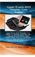 Apple Watch 2018 Simplify User Guide: Apple Watch 2018 Simplify User Guide Is a Simplify Guide That Will Walk You Through All the Apple Watch Setups, How You Can Install and Use Supporte
