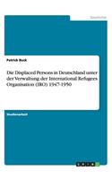 Die Displaced Persons in Deutschland unter der Verwaltung der International Refugees Organisation (IRO) 1947-1950