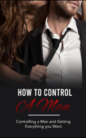 How to control a man: Controlling a Man and Getting Everything you Want