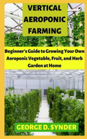 Vertical Aeroponic Farming: Beginner's Guide to Growing Your Own Aeroponic Vegetable, Fruit, and Herb Garden at Home