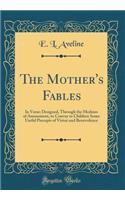 The Mother's Fables: In Verse; Designed, Through the Medium of Amusement, to Convey to Children Some Useful Precepts of Virtue and Benevolence (Classic Reprint)