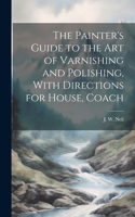 Painter's Guide to the Art of Varnishing and Polishing, With Directions for House, Coach