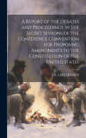 Report of the Debates and Proceedings in the Secret Sessions of the Conference Convention for Proposing Amendments to the Constitution of the United States