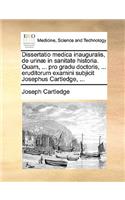 Dissertatio Medica Inauguralis, de Urinæ in Sanitate Historia. Quam, ... Pro Gradu Doctoris, ... Eruditorum Examini Subjicit Josephus Cartledge, ...