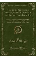 Two Years Behind the Plough, or the Experience of a Pennsylvania Farm-Boy: Giving a True and Faithful Account of Life on a Bucks County Farm as He Found It During an Apprenticeship of Two Years (Classic Reprint)