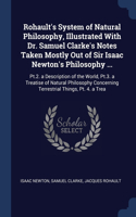 Rohault's System of Natural Philosophy, Illustrated With Dr. Samuel Clarke's Notes Taken Mostly Out of Sir Isaac Newton's Philosophy ...: Pt.2. a Description of the World, Pt.3. a Treatise of Natural Philosophy Concerning Terrestrial Things, Pt. 4. a Trea