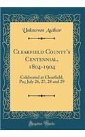 Clearfield Countys Centennial, 1804-1904: Celebrated at Clearfield, Pa;; July 26, 27, 28 and 29 (Classic Reprint)