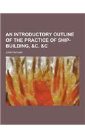An Introductory Outline of the Practice of Ship-Building, &C. &C