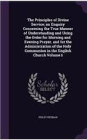 The Principles of Divine Service; An Enquiry Concerning the True Manner of Understanding and Using the Order for Morning and Evening Prayer, and for the Administration of the Holy Communion in the English Church Volume 1