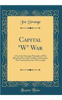 Capital W War: A Case for Strategic Principles of War (Because Wars Are Conflicts of Societies, Not Tactical Exercises Writ Large) (Classic Reprint)