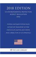 Federal Implementation Plans - Interstate Transport of Fine Particulate Matter and Ozone and Correction of SIP Approvals (US Environmental Protection Agency Regulation) (EPA) (2018 Edition)