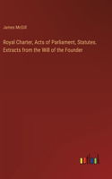 Royal Charter, Acts of Parliament, Statutes. Extracts from the Will of the Founder