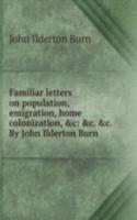 Familiar letters on population, emigration, home colonization, &c: &c. &c. By John Ilderton Burn .