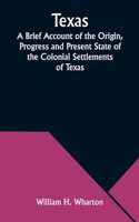 Texas A Brief Account of the Origin, Progress and Present State of the Colonial Settlements of Texas; Together with an Exposition of the Causes which have induced the Existing War with Mexico