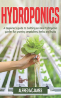 Hydroponics: A Beginner's Guide to Building an Ideal Hydroponic Garden for Growing Vegetables, Herbs and Fruits