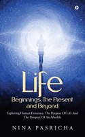 Life: Beginnings, The Present and Beyond : Exploring Human Existence, The Purpose Of Life And The Prospect Of An Afterlife