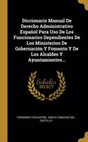 Diccionario Manual De Derecho Administrativo Español Para Uso De Los Funcionarios Dependientes De Los Ministerios De Gobernación Y Fomento Y De Los Alcaldes Y Ayuntamientos...