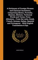 A Dictionary of Foreign Phrases and Classical Quotations, Comprising Idioms, Proverbs, Maxims, Mottoes, Technical Words and Terms, Press Allusions... From the Latin, Greek, French, German, Italian, Spanish and Portuguese... With English Translation