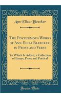 The Posthumous Works of Ann Eliza Bleecker, in Prose and Verse: To Which Is Added, a Collection of Essays, Prose and Poetical (Classic Reprint)