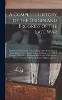 Complete History of the Origin and Progress of the Late War: From Its Commencement, to the Exchange of the Ratifications of Peace, Between Great-Britain, France, and Spain on the 10th of February, 1763, and to