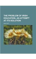 The Problem of Irish Education, an Attempt at Its Solution: (English)