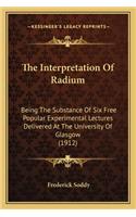 Interpretation of Radium the Interpretation of Radium: Being the Substance of Six Free Popular Experimental Lecturebeing the Substance of Six Free Popular Experimental Lectures Delivered at the Universit