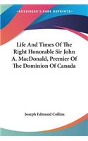 Life And Times Of The Right Honorable Sir John A. MacDonald, Premier Of The Dominion Of Canada