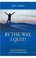 By the Way, I Quit! Silly Ramblings of an Old(er) Man