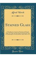 Stained Glass: A Handbook on the Art of Stained and Painted Glass, Its Origin and Development from the Time of Charlemagne to Its Decadence, (850-1650 A. D.) (Classic Reprint)