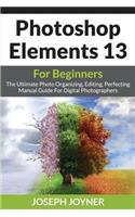 Photoshop Elements 13 For Beginners: The Ultimate Photo Organizing, Editing, Perfecting Manual Guide For Digital Photographers