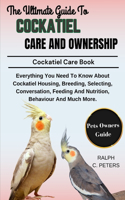 The Complete Guide to Cockatiel Care and Ownership: Everything You Need To Know About Cockatiel Housing, Breeding, Selecting, Conversation, Feeding And Nutrition, Behaviour And Much More.