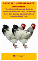 Backyard Homestead For Beginners: Backyard Homestead For Beginners: The Ultimate Beginners Guide To Producing Your Own Food, Generating Your Own Energy, Canning Within A Short Period