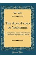 The Alga-Flora of Yorkshire: A Complete Account of the Known Freshwater Algae of the County (Classic Reprint)