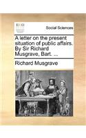 A Letter on the Present Situation of Public Affairs. by Sir Richard Musgrave, Bart. ...