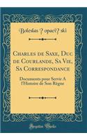 Charles de Saxe, Duc de Courlande, Sa Vie, Sa Correspondance: Documents Pour Servir a l'Histoire de Son Rï¿½gne (Classic Reprint): Documents Pour Servir a l'Histoire de Son Rï¿½gne (Classic Reprint)