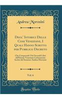 Degl' Istorici Delle Cose Veneziane, I Quali Hanno Scritto Per Pubblico Decreto, Vol. 6: Che Comprende I SEI Secondi Libri Dell'istorie Veneziane Latinamente Scritte Dal Senatore Andrea Morosini (Classic Reprint)