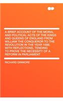 A Brief Account of the Moral and Political Acts of the Kings and Queens of England from William the Conqueror to the Revolution in the Year 1688. with Reflections, Tending to Prove the Necessity of a Reform in Parliament