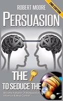 Persuasion: The Key To Seduce The Universe! - Become A Master Of Manipulation, Influence & Mind Control