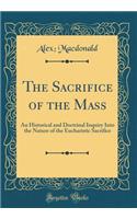 The Sacrifice of the Mass: An Historical and Doctrinal Inquiry Into the Nature of the Eucharistic Sacrifice (Classic Reprint)