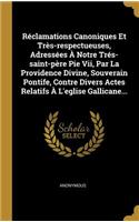 Réclamations Canoniques Et Très-respectueuses, Adressées À Notre Trés-saint-père Pie Vii, Par La Providence Divine, Souverain Pontife, Contre Divers Actes Relatifs À L'eglise Gallicane...