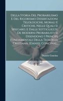 Della Storia Del Probabilismo E Del Rigorismo Dissertazioni Telologiche, Morali E Critiche, Nelle Quali Si Spiegaro, E Dalle Sottigliezze De Moderni Probabilisti Si Disendono I Principj Fondamentali Della Teologia Cristiana. [daniel Concina]...