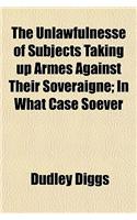 The Unlawfulnesse of Subjects Taking Up Armes Against Their Soveraigne; In What Case Soever