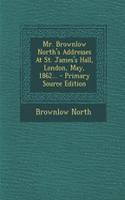 Mr. Brownlow North's Addresses at St. James's Hall, London, May, 1862... - Primary Source Edition: (English)