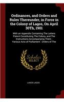 Ordinances, and Orders and Rules Thereunder, in Force in the Colony of Lagos, on April 30th, 1901: With an Appendix Containing the Letters Patent Constituting the Colony, and the Instructions Accompanying Them: Various Acts of Parliament: Orders o
