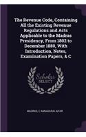 Revenue Code, Containing All the Existing Revenue Regulations and Acts Applicable to the Madras Presidency, From 1802 to December 1880, With Introduction, Notes, Examination Papers, & C
