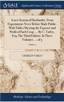 A New System of Husbandry. from Experiments Never Before Made Public. with Tables Shewing the Expence and Profit of Each Crop. ... by C. Varley, Esq; The Third Edition. in Three Volumes. ... of 3; Volume 3